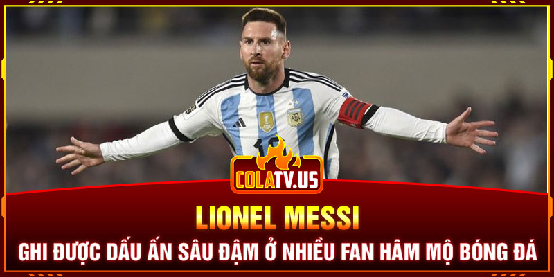 Lionel Messi ghi được dấu ấn sâu đậm ở nhiều fan hâm mộ bóng đá